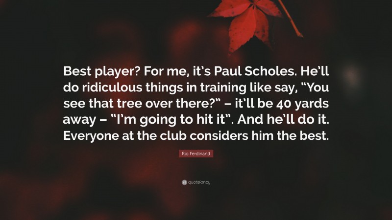 Rio Ferdinand Quote: “Best player? For me, it’s Paul Scholes. He’ll do ridiculous things in training like say, “You see that tree over there?” – it’ll be 40 yards away – “I’m going to hit it”. And he’ll do it. Everyone at the club considers him the best.”
