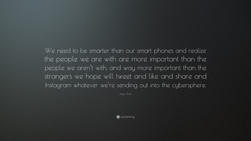 Regina Brett Quote: “We need to be smarter than our smart phones and realize the people we are with are more important than the people we aren’t with, and way more important than the strangers we hope will tweet and like and share and Instagram whatever we’re sending out into the cybersphere.”