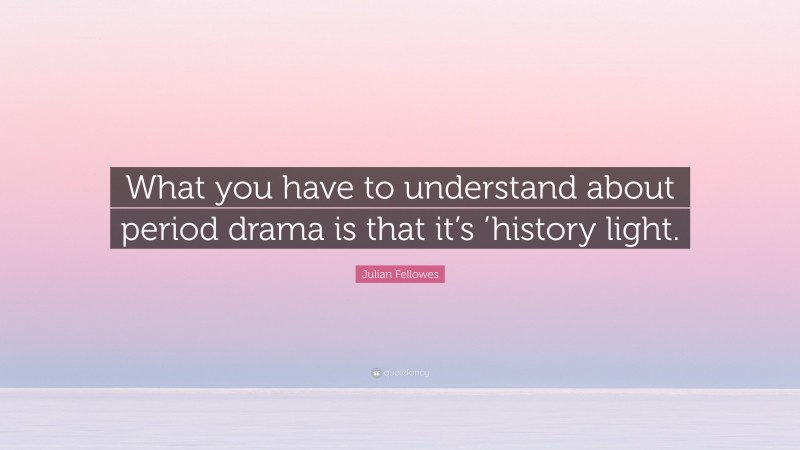 Julian Fellowes Quote: “What you have to understand about period drama is that it’s ’history light.”