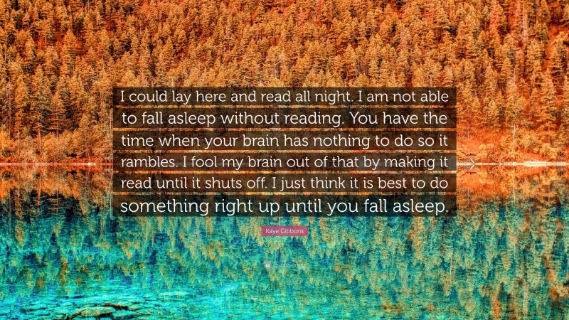 Kaye Gibbons Quote: “I could lay here and read all night. I am not able to fall asleep without reading. You have the time when your brain has nothing to do so it rambles. I fool my brain out of that by making it read until it shuts off. I just think it is best to do something right up until you fall asleep.”
