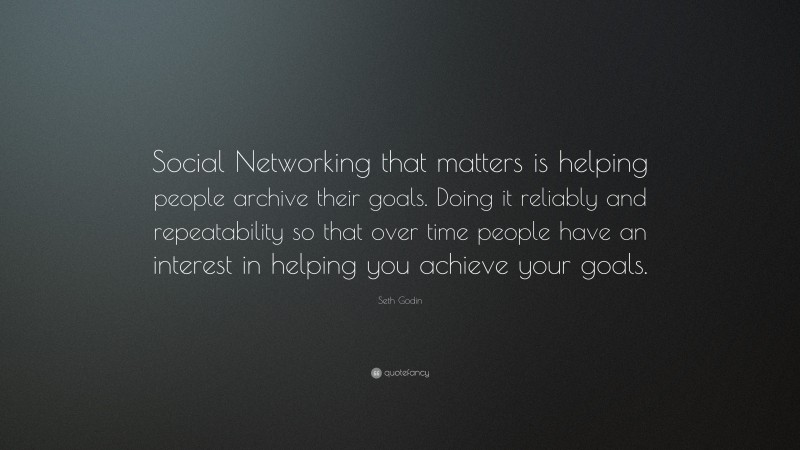 Seth Godin Quote: “Social Networking that matters is helping people archive their goals. Doing it reliably and repeatability so that over time people have an interest in helping you achieve your goals.”