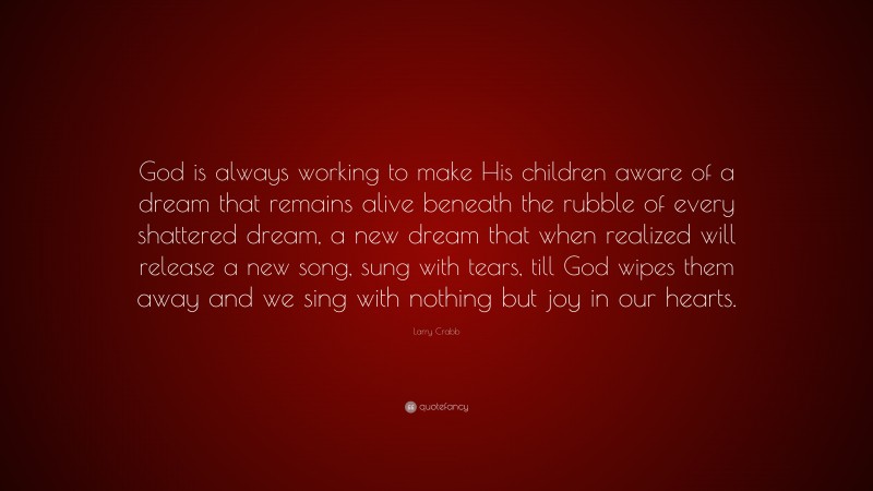 Larry Crabb Quote: “God is always working to make His children aware of a dream that remains alive beneath the rubble of every shattered dream, a new dream that when realized will release a new song, sung with tears, till God wipes them away and we sing with nothing but joy in our hearts.”