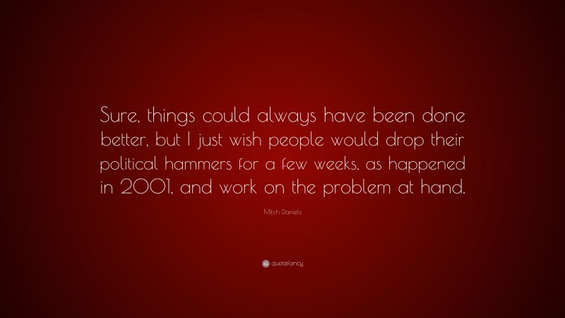 Mitch Daniels Quote: “Sure, things could always have been done better, but I just wish people would drop their political hammers for a few weeks, as happened in 2001, and work on the problem at hand.”