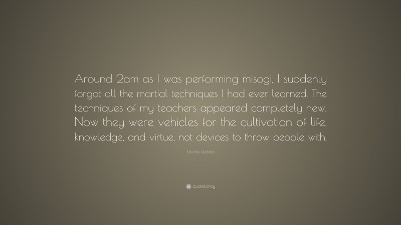 Morihei Ueshiba Quote: “Around 2am as I was performing misogi, I suddenly forgot all the martial techniques I had ever learned. The techniques of my teachers appeared completely new. Now they were vehicles for the cultivation of life, knowledge, and virtue, not devices to throw people with.”