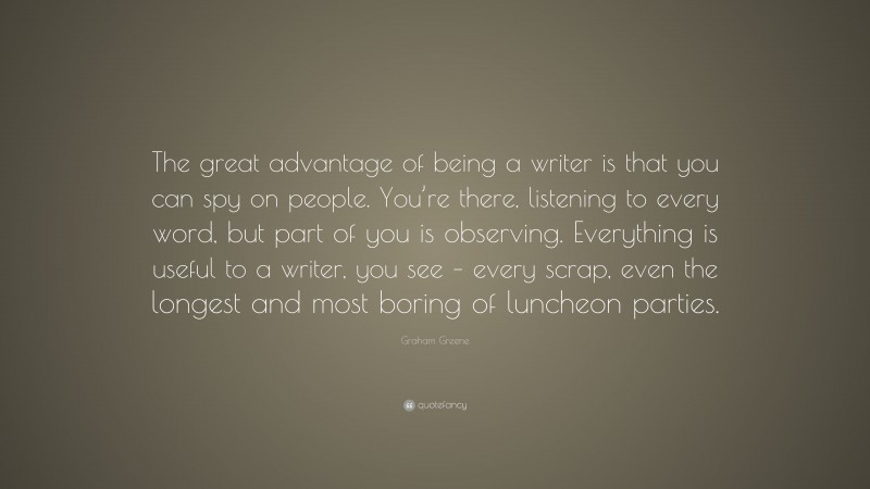Graham Greene Quote: “The great advantage of being a writer is that you can spy on people. You’re there, listening to every word, but part of you is observing. Everything is useful to a writer, you see – every scrap, even the longest and most boring of luncheon parties.”
