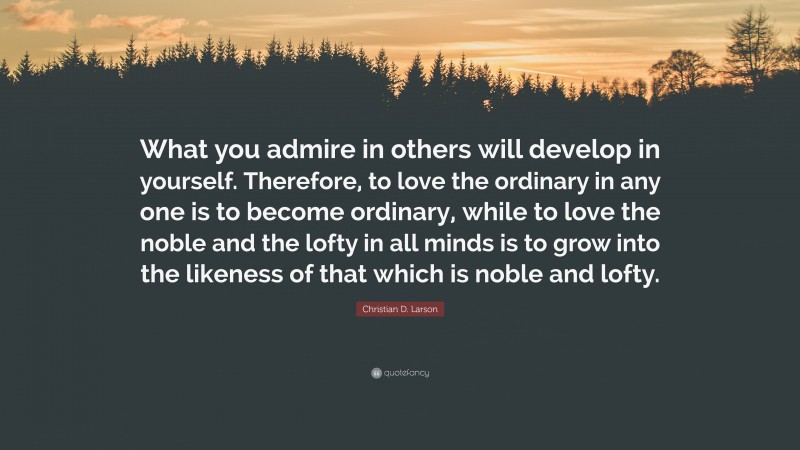 Christian D. Larson Quote: “What you admire in others will develop in yourself. Therefore, to love the ordinary in any one is to become ordinary, while to love the noble and the lofty in all minds is to grow into the likeness of that which is noble and lofty.”