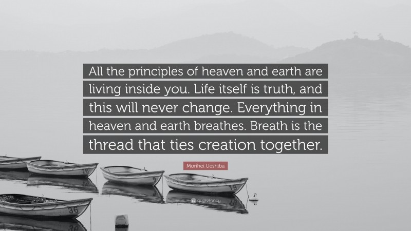 Morihei Ueshiba Quote: “All the principles of heaven and earth are living inside you. Life itself is truth, and this will never change. Everything in heaven and earth breathes. Breath is the thread that ties creation together.”