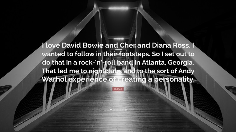 RuPaul Quote: “I love David Bowie and Cher and Diana Ross. I wanted to follow in their footsteps. So I set out to do that in a rock-‘n’-roll band in Atlanta, Georgia. That led me to nightclubs and to the sort of Andy Warhol experience of creating a personality.”