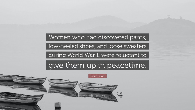 Susan Faludi Quote: “Women who had discovered pants, low-heeled shoes, and loose sweaters during World War II were reluctant to give them up in peacetime.”