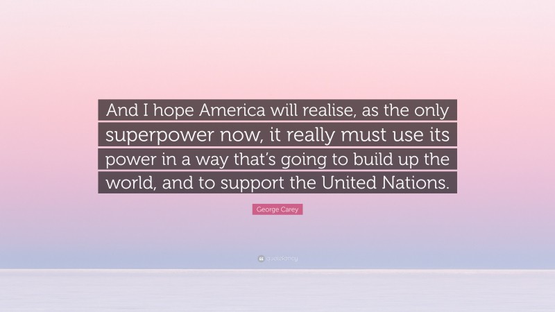 George Carey Quote: “And I hope America will realise, as the only superpower now, it really must use its power in a way that’s going to build up the world, and to support the United Nations.”