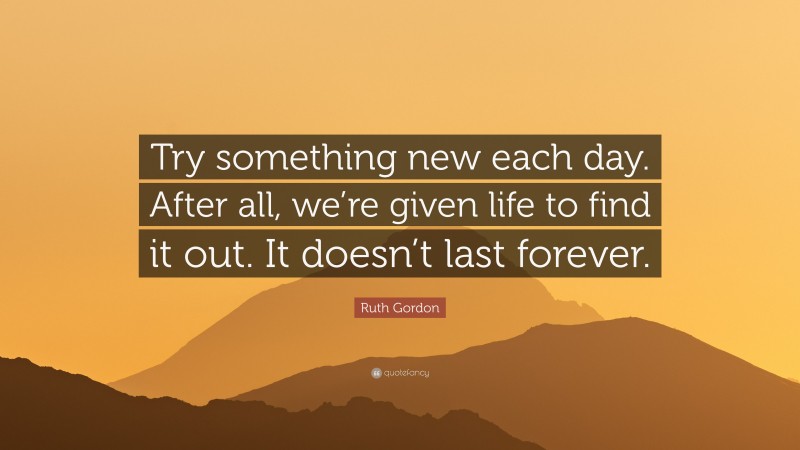 Ruth Gordon Quote: “Try something new each day. After all, we’re given life to find it out. It doesn’t last forever.”