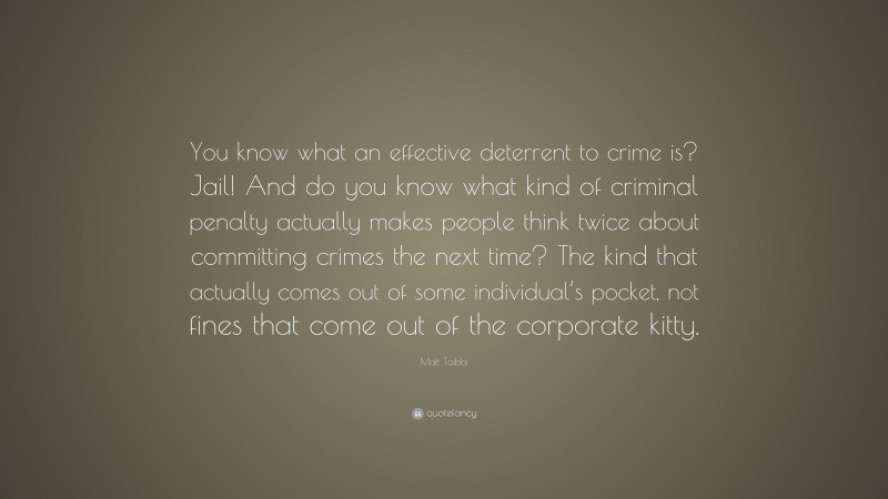 Matt Taibbi Quote: “You know what an effective deterrent to crime is? Jail! And do you know what kind of criminal penalty actually makes people think twice about committing crimes the next time? The kind that actually comes out of some individual’s pocket, not fines that come out of the corporate kitty.”