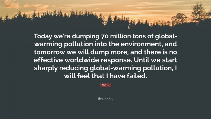 Al Gore Quote: “Today we’re dumping 70 million tons of global-warming pollution into the environment, and tomorrow we will dump more, and there is no effective worldwide response. Until we start sharply reducing global-warming pollution, I will feel that I have failed.”