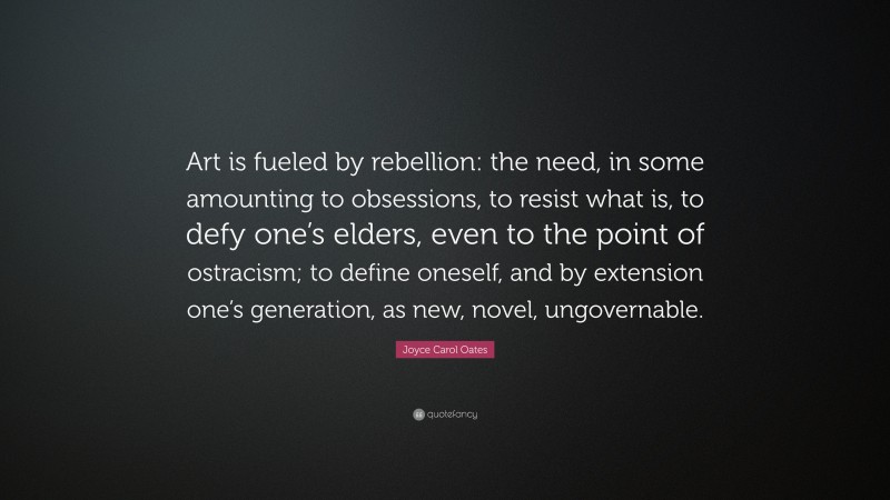 Joyce Carol Oates Quote: “Art is fueled by rebellion: the need, in some amounting to obsessions, to resist what is, to defy one’s elders, even to the point of ostracism; to define oneself, and by extension one’s generation, as new, novel, ungovernable.”