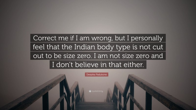 Deepika Padukone Quote: “Correct me if I am wrong, but I personally feel that the Indian body type is not cut out to be size zero. I am not size zero and I don’t believe in that either.”