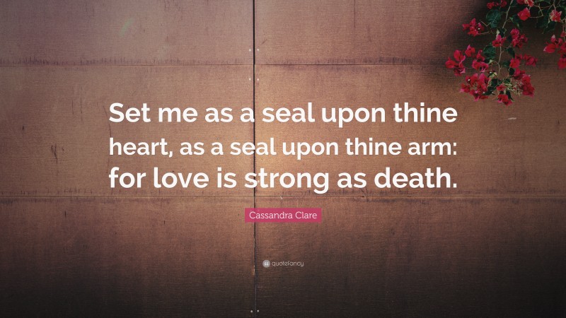 Cassandra Clare Quote: “Set me as a seal upon thine heart, as a seal upon thine arm: for love is strong as death.”