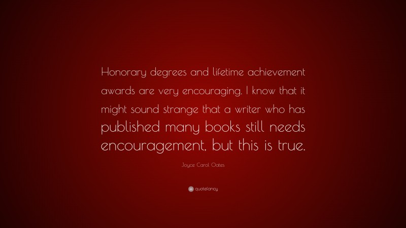 Joyce Carol Oates Quote: “Honorary degrees and lifetime achievement awards are very encouraging. I know that it might sound strange that a writer who has published many books still needs encouragement, but this is true.”