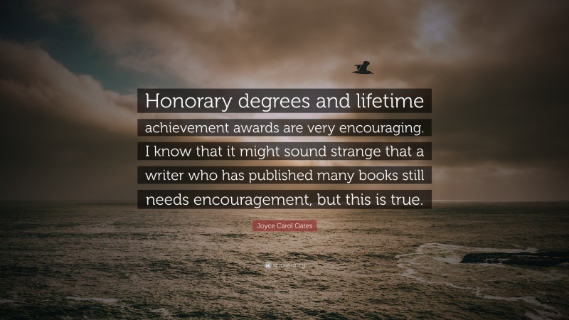 Joyce Carol Oates Quote: “Honorary degrees and lifetime achievement awards are very encouraging. I know that it might sound strange that a writer who has published many books still needs encouragement, but this is true.”