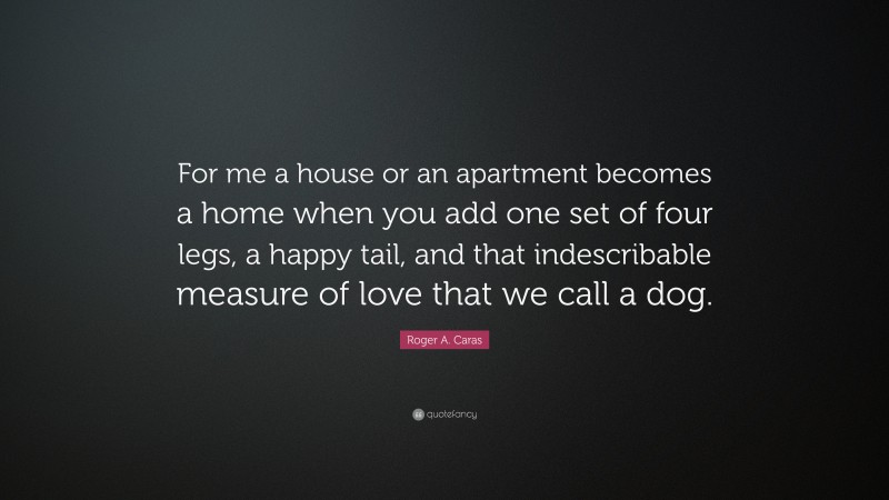 Roger A. Caras Quote: “For me a house or an apartment becomes a home when you add one set of four legs, a happy tail, and that indescribable measure of love that we call a dog.”