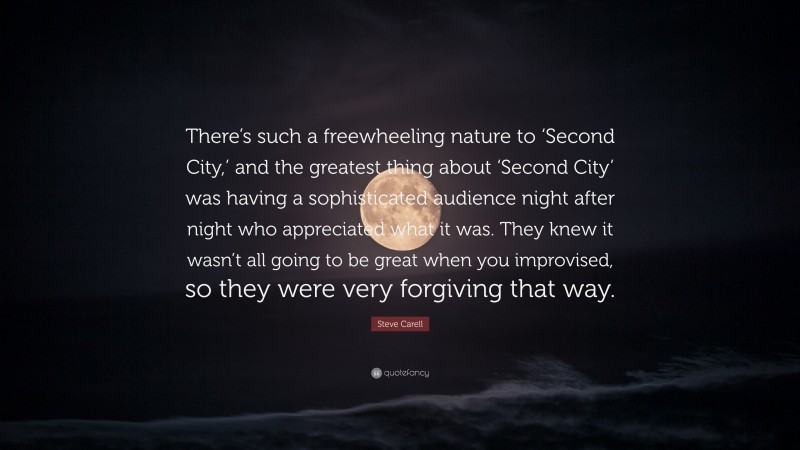 Steve Carell Quote: “There’s such a freewheeling nature to ‘Second City,’ and the greatest thing about ‘Second City’ was having a sophisticated audience night after night who appreciated what it was. They knew it wasn’t all going to be great when you improvised, so they were very forgiving that way.”