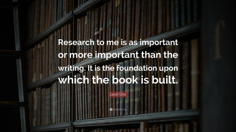 Leon Uris Quote: “Research to me is as important or more important than the writing. It is the foundation upon which the book is built.”