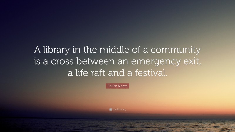 Caitlin Moran Quote: “A library in the middle of a community is a cross between an emergency exit, a life raft and a festival.”