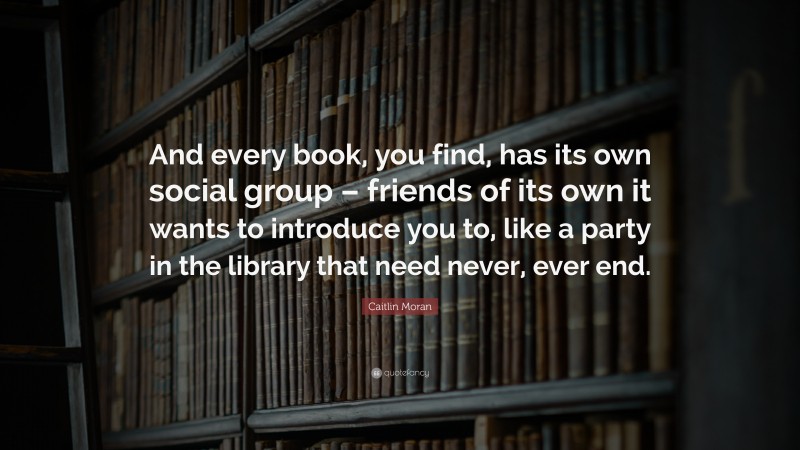 Caitlin Moran Quote: “And every book, you find, has its own social group – friends of its own it wants to introduce you to, like a party in the library that need never, ever end.”