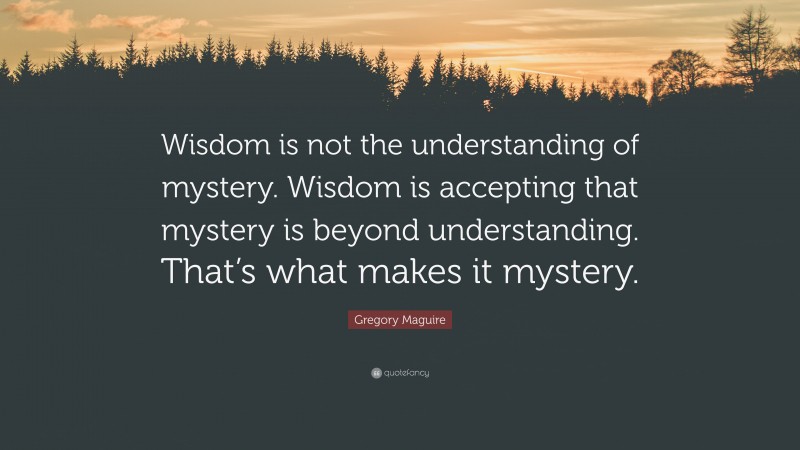 Gregory Maguire Quote: “Wisdom is not the understanding of mystery. Wisdom is accepting that mystery is beyond understanding. That’s what makes it mystery.”