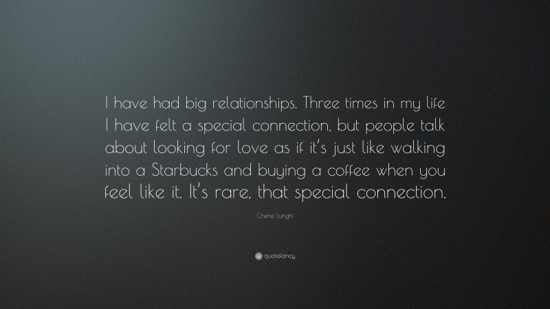 Cherie Lunghi Quote: “I have had big relationships. Three times in my life I have felt a special connection, but people talk about looking for love as if it’s just like walking into a Starbucks and buying a coffee when you feel like it. It’s rare, that special connection.”