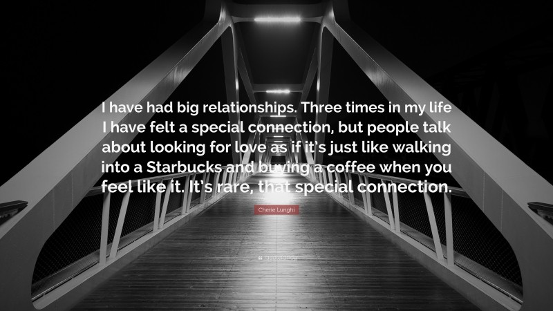 Cherie Lunghi Quote: “I have had big relationships. Three times in my life I have felt a special connection, but people talk about looking for love as if it’s just like walking into a Starbucks and buying a coffee when you feel like it. It’s rare, that special connection.”