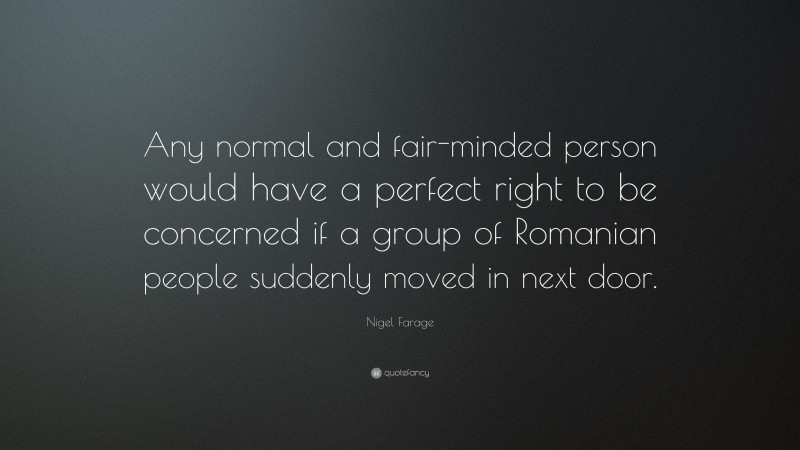 Nigel Farage Quote: “Any normal and fair-minded person would have a perfect right to be concerned if a group of Romanian people suddenly moved in next door.”