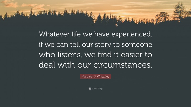 Margaret J. Wheatley Quote: “Whatever life we have experienced, if we can tell our story to someone who listens, we find it easier to deal with our circumstances.”