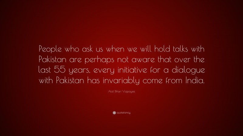 Atal Bihari Vajpayee Quote: “People who ask us when we will hold talks with Pakistan are perhaps not aware that over the last 55 years, every initiative for a dialogue with Pakistan has invariably come from India.”