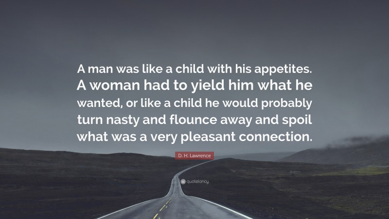 D. H. Lawrence Quote: “A man was like a child with his appetites. A woman had to yield him what he wanted, or like a child he would probably turn nasty and flounce away and spoil what was a very pleasant connection.”