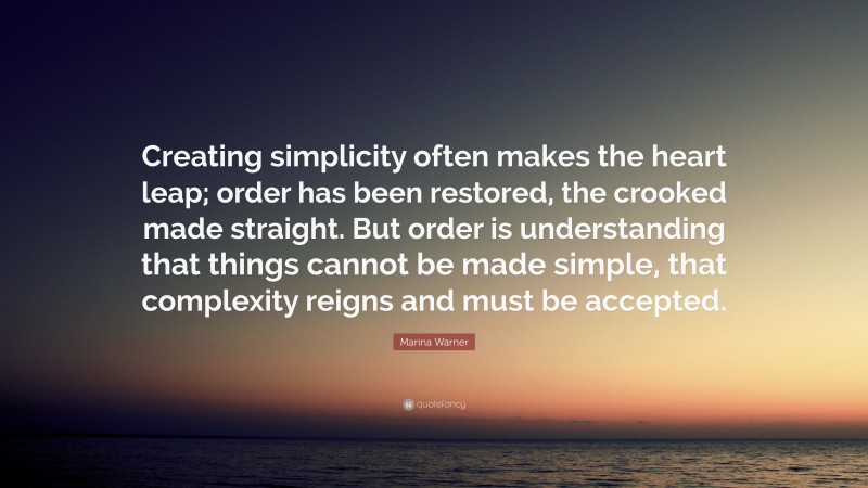 Marina Warner Quote: “Creating simplicity often makes the heart leap; order has been restored, the crooked made straight. But order is understanding that things cannot be made simple, that complexity reigns and must be accepted.”