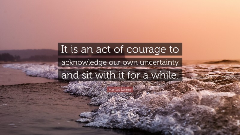 Harriet Lerner Quote: “It is an act of courage to acknowledge our own uncertainty and sit with it for a while.”