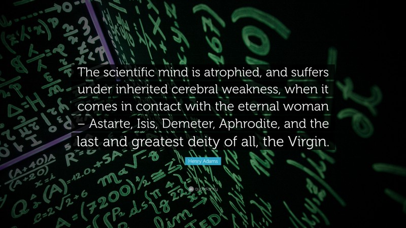 Henry Adams Quote: “The scientific mind is atrophied, and suffers under inherited cerebral weakness, when it comes in contact with the eternal woman – Astarte, Isis, Demeter, Aphrodite, and the last and greatest deity of all, the Virgin.”