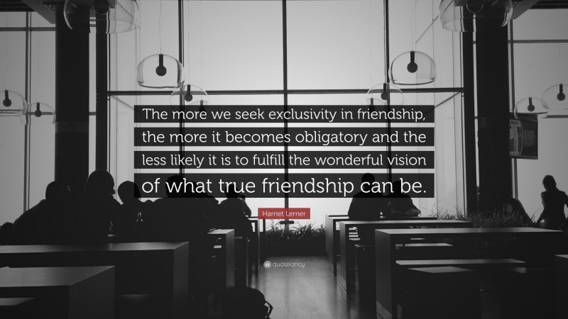 Harriet Lerner Quote: “The more we seek exclusivity in friendship, the more it becomes obligatory and the less likely it is to fulfill the wonderful vision of what true friendship can be.”