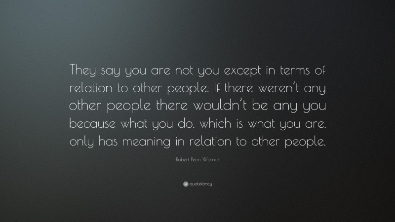 Robert Penn Warren Quote: “They say you are not you except in terms of relation to other people. If there weren’t any other people there wouldn’t be any you because what you do, which is what you are, only has meaning in relation to other people.”