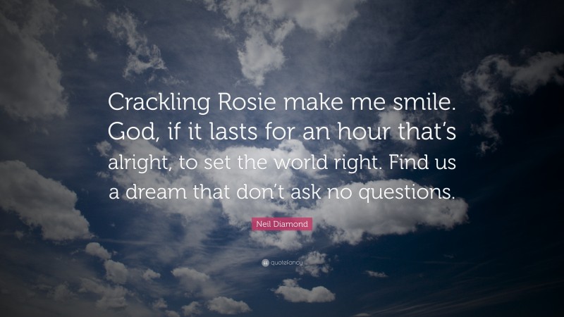 Neil Diamond Quote: “Crackling Rosie make me smile. God, if it lasts for an hour that’s alright, to set the world right. Find us a dream that don’t ask no questions.”