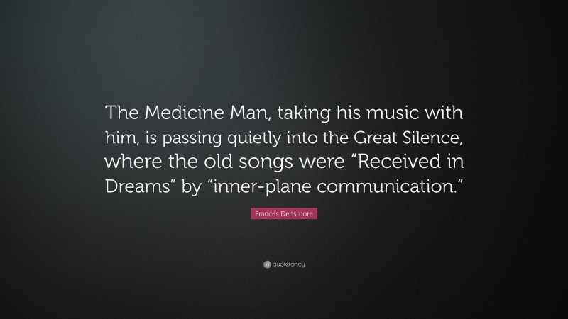 Frances Densmore Quote: “The Medicine Man, taking his music with him, is passing quietly into the Great Silence, where the old songs were “Received in Dreams” by “inner-plane communication.””