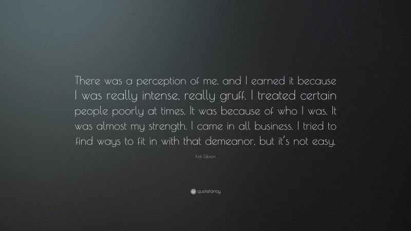 Kirk Gibson Quote: “There was a perception of me, and I earned it because I was really intense, really gruff. I treated certain people poorly at times. It was because of who I was. It was almost my strength. I came in all business. I tried to find ways to fit in with that demeanor, but it’s not easy.”