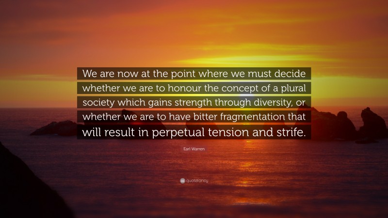 Earl Warren Quote: “We are now at the point where we must decide whether we are to honour the concept of a plural society which gains strength through diversity, or whether we are to have bitter fragmentation that will result in perpetual tension and strife.”