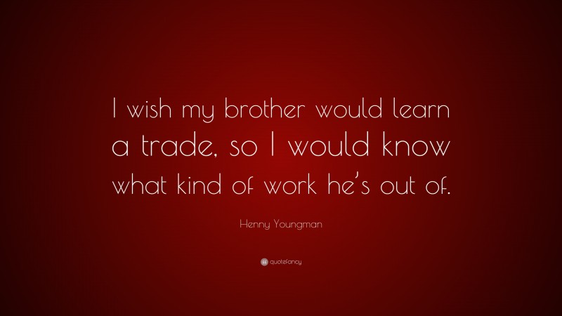 Henny Youngman Quote: “I wish my brother would learn a trade, so I would know what kind of work he’s out of.”