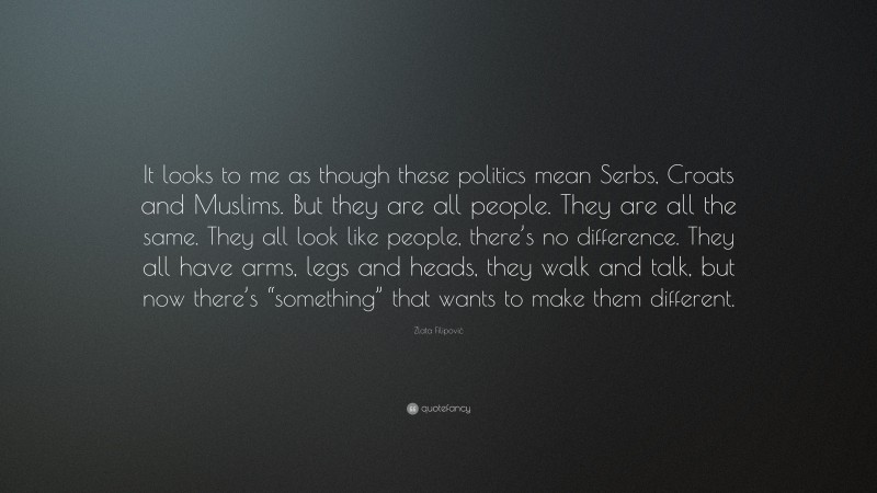 Zlata Filipović Quote: “It looks to me as though these politics mean Serbs, Croats and Muslims. But they are all people. They are all the same. They all look like people, there’s no difference. They all have arms, legs and heads, they walk and talk, but now there’s “something” that wants to make them different.”