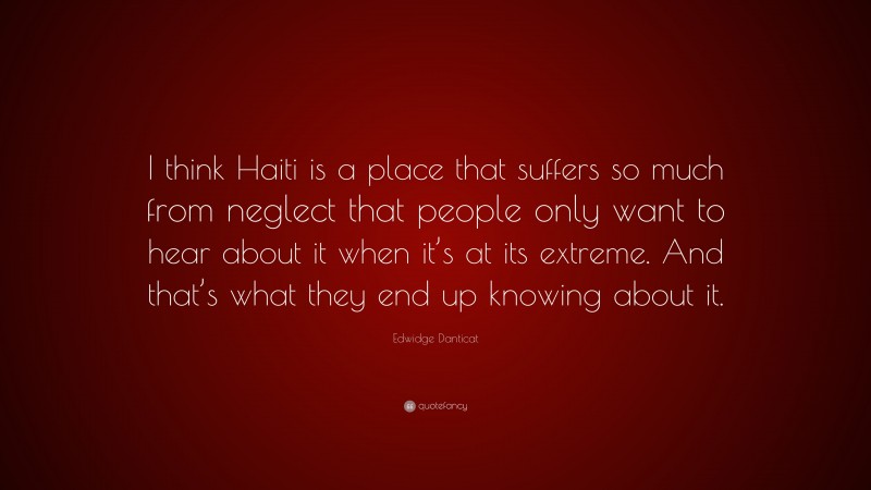 Edwidge Danticat Quote: “I think Haiti is a place that suffers so much from neglect that people only want to hear about it when it’s at its extreme. And that’s what they end up knowing about it.”