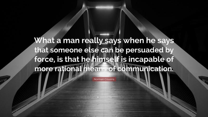Norman Cousins Quote: “What a man really says when he says that someone else can be persuaded by force, is that he himself is incapable of more rational means of communication.”