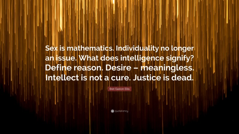 Bret Easton Ellis Quote: “Sex is mathematics. Individuality no longer an issue. What does intelligence signify? Define reason. Desire – meaningless. Intellect is not a cure. Justice is dead.”
