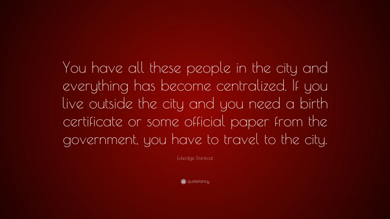 Edwidge Danticat Quote: “You have all these people in the city and everything has become centralized. If you live outside the city and you need a birth certificate or some official paper from the government, you have to travel to the city.”