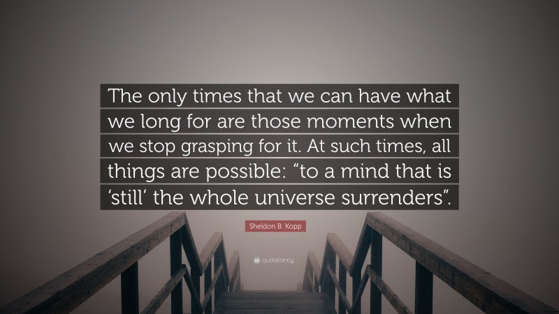 Sheldon B. Kopp Quote: “The only times that we can have what we long for are those moments when we stop grasping for it. At such times, all things are possible: “to a mind that is ‘still’ the whole universe surrenders”.”